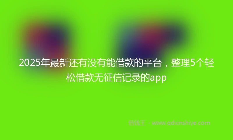 2025年最新还有没有能借款的平台，整理5个轻松借款无征信记录的app