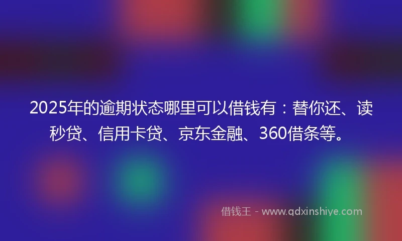 2025年的逾期状态哪里可以借钱有：替你还、读秒贷、信用卡贷、京东金融、360借条等。