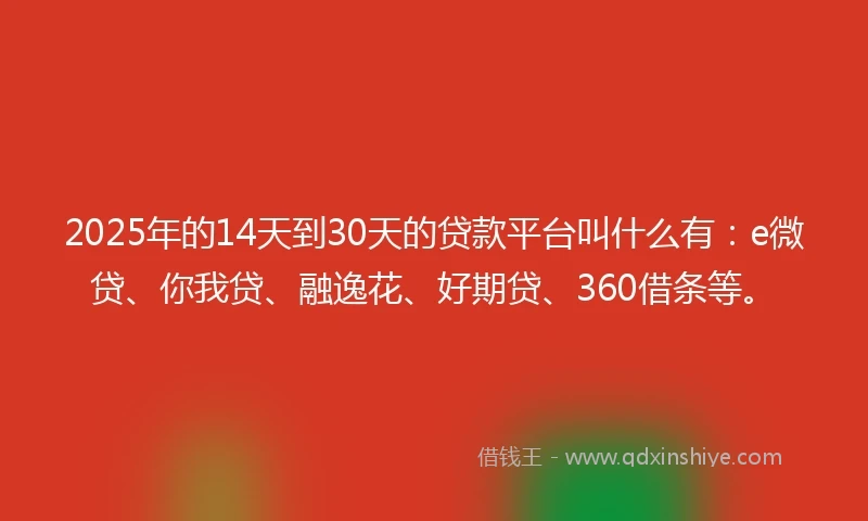2025年的14天到30天的贷款平台叫什么有：e微贷、你我贷、融逸花、好期贷、360借条等。