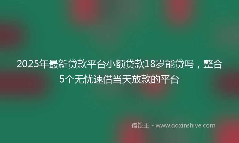 2025年最新贷款平台小额贷款18岁能贷吗，整合5个无忧速借当天放款的平台