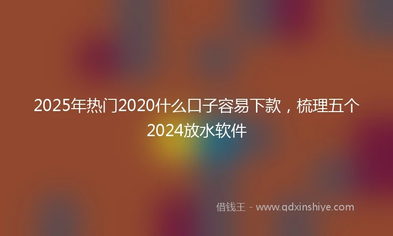2025年热门2020什么口子容易下款，梳理五个2024放水软件