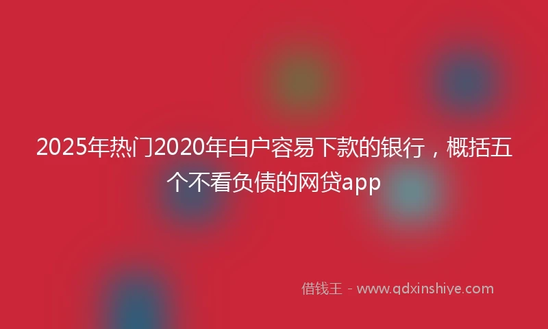 2025年热门2020年白户容易下款的银行，概括五个不看负债的网贷app