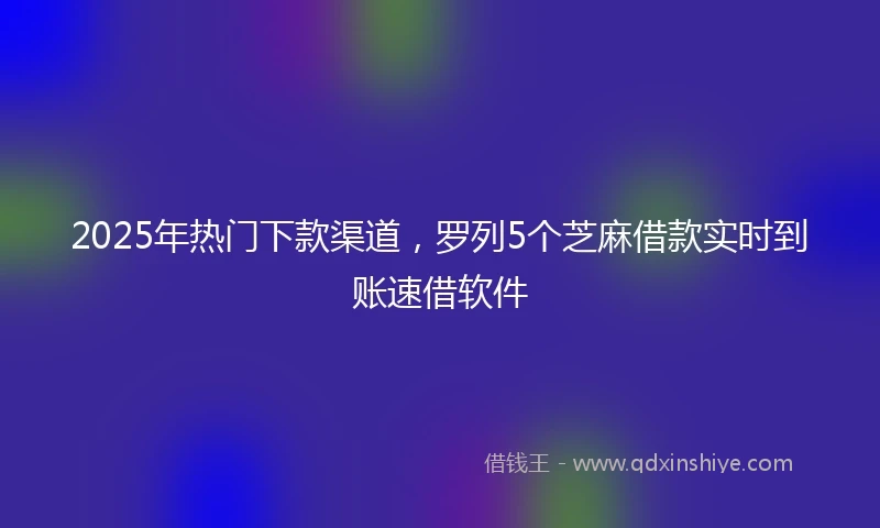2025年热门下款渠道，罗列5个芝麻借款实时到账速借软件