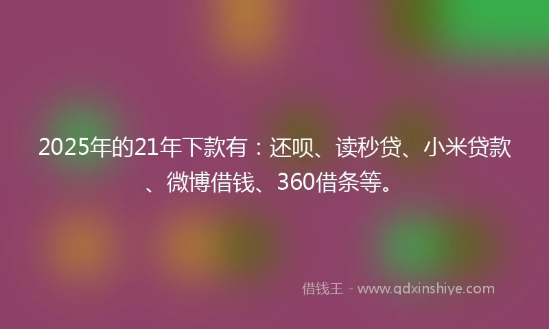 2025年的21年下款有：还呗、读秒贷、小米贷款、微博借钱、360借条等。