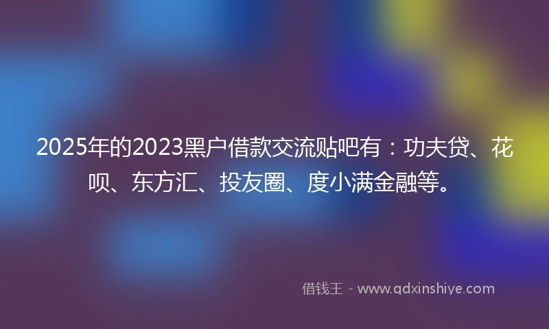 2025年的2023黑户借款交流贴吧有：功夫贷、花呗、东方汇、投友圈、度小满金融等。