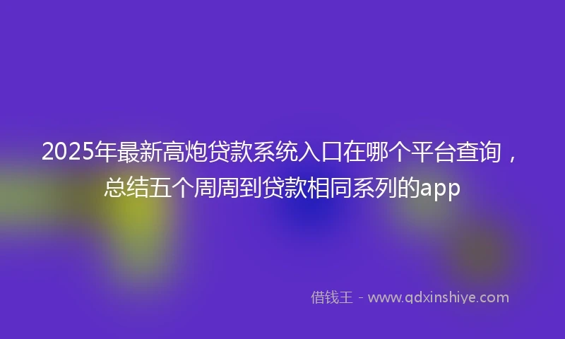 2025年最新高炮贷款系统入口在哪个平台查询，总结五个周周到贷款相同系列的app