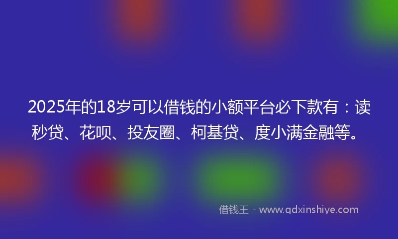 2025年的18岁可以借钱的小额平台必下款有：读秒贷、花呗、投友圈、柯基贷、度小满金融等。