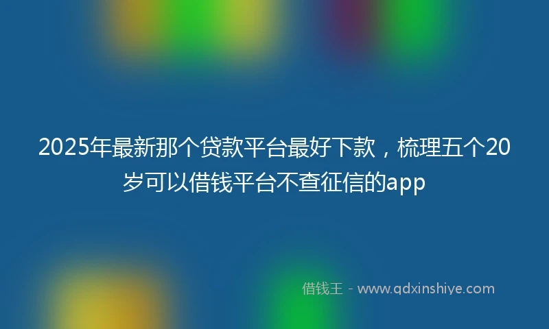 2025年最新那个贷款平台最好下款，梳理五个20岁可以借钱平台不查征信的app