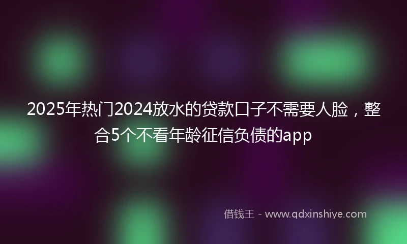 2025年热门2024放水的贷款口子不需要人脸，整合5个不看年龄征信负债的app