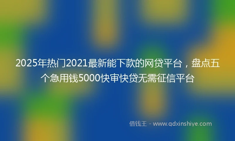 2025年热门2021最新能下款的网贷平台，盘点五个急用钱5000快审快贷无需征信平台