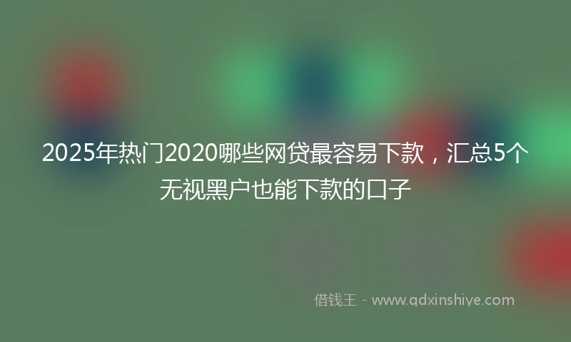 2025年热门2020哪些网贷最容易下款，汇总5个无视黑户也能下款的口子
