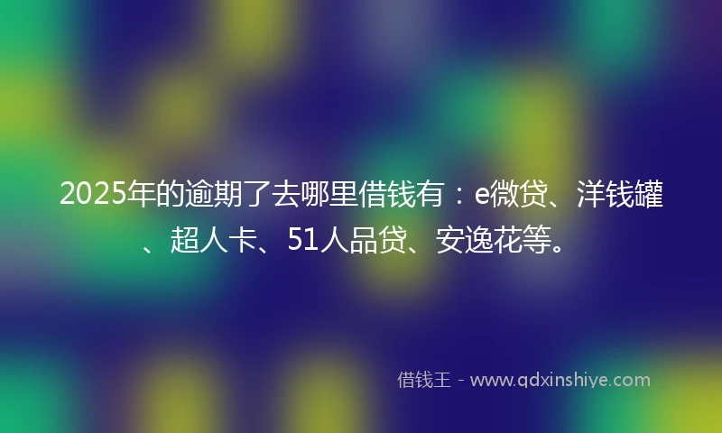 2025年的逾期了去哪里借钱有：e微贷、洋钱罐、超人卡、51人品贷、安逸花等。