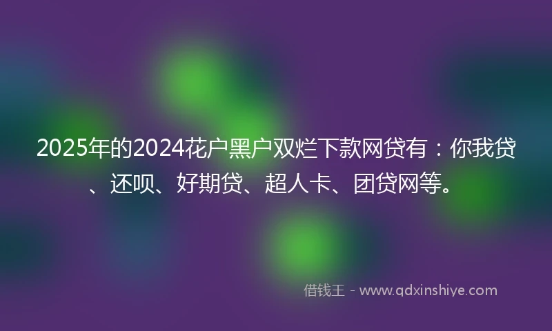 2025年的2024花户黑户双烂下款网贷有：你我贷、还呗、好期贷、超人卡、团贷网等。