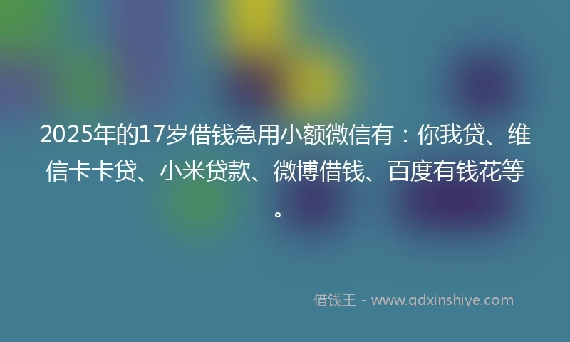 2025年的17岁借钱急用小额微信有：你我贷、维信卡卡贷、小米贷款、微博借钱、百度有钱花等。
