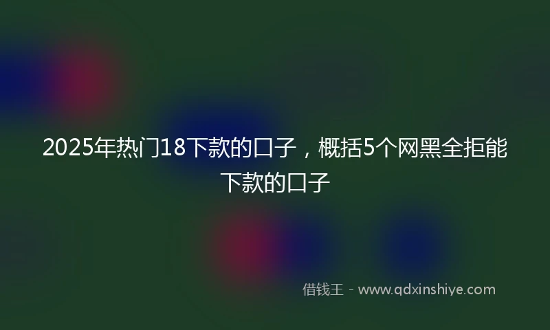 2025年热门18下款的口子，概括5个网黑全拒能下款的口子