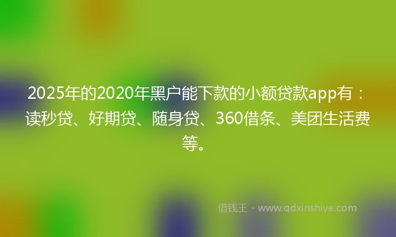 2025年的2020年黑户能下款的小额贷款app有：读秒贷、好期贷、随身贷、360借条、美团生活费等。