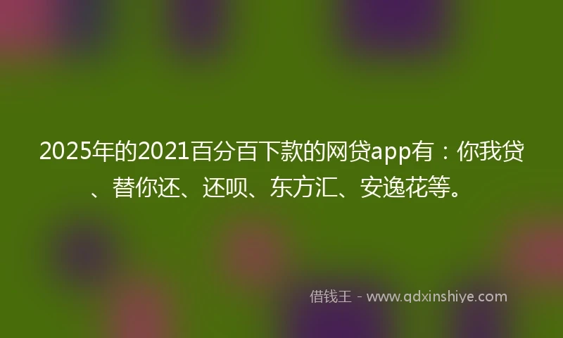 2025年的2021百分百下款的网贷app有：你我贷、替你还、还呗、东方汇、安逸花等。