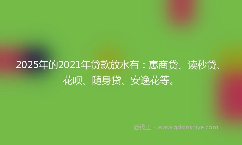 2025年的2021年贷款放水有：惠商贷、读秒贷、花呗、随身贷、安逸花等。