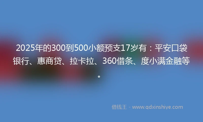 2025年的300到500小额预支17岁有：平安口袋银行、惠商贷、拉卡拉、360借条、度小满金融等。