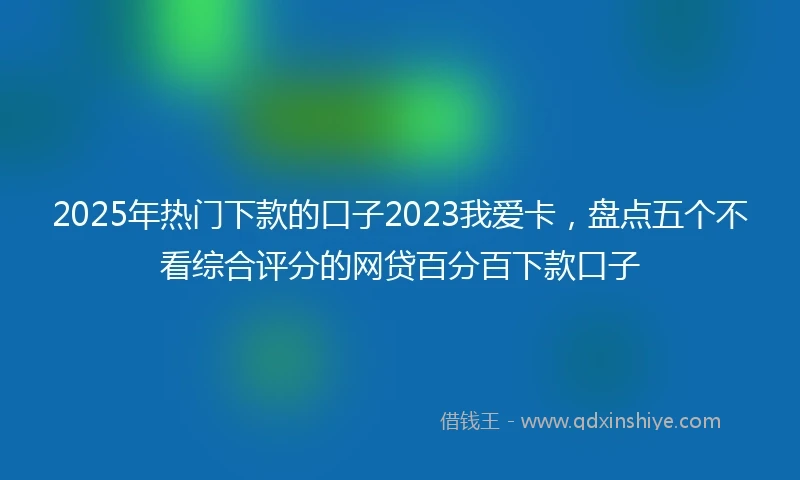 2025年热门下款的口子2023我爱卡，盘点五个不看综合评分的网贷百分百下款口子