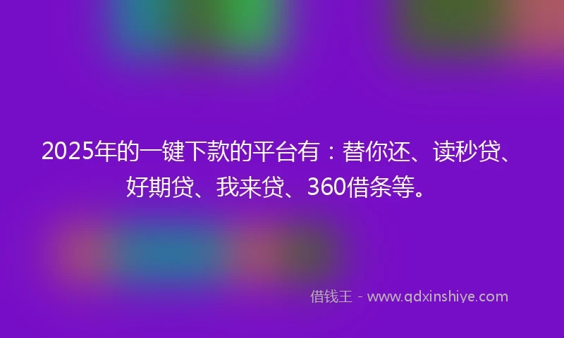 2025年的一键下款的平台有：替你还、读秒贷、好期贷、我来贷、360借条等。