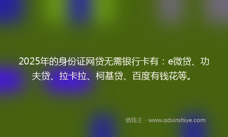 2025年的身份证网贷无需银行卡有：e微贷、功夫贷、拉卡拉、柯基贷、百度有钱花等。
