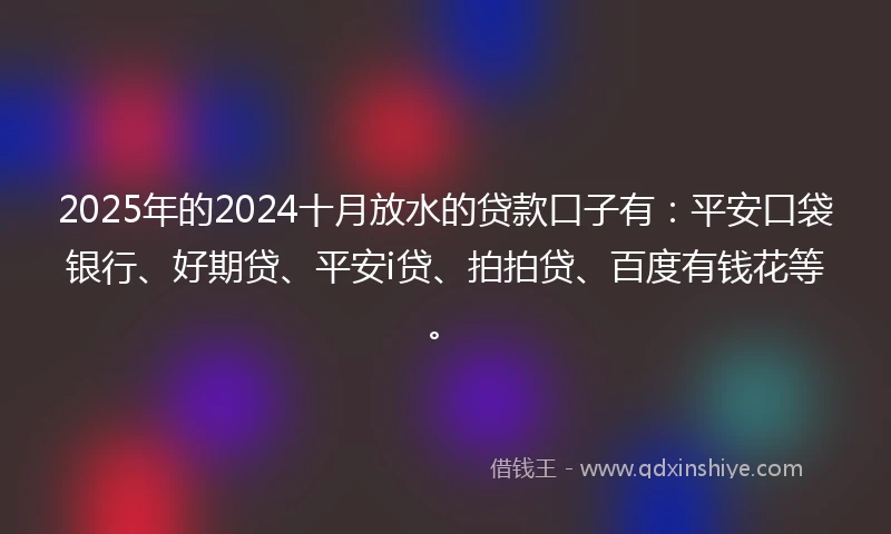 2025年的2024十月放水的贷款口子有：平安口袋银行、好期贷、平安i贷、拍拍贷、百度有钱花等。