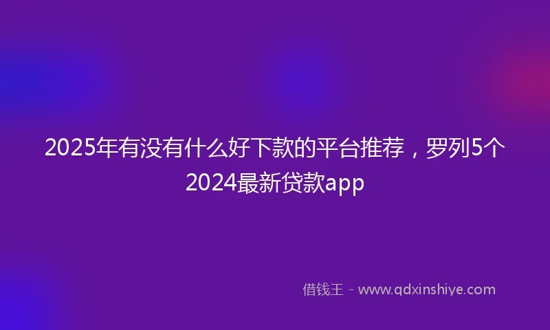 2025年有没有什么好下款的平台推荐，罗列5个2024最新贷款app
