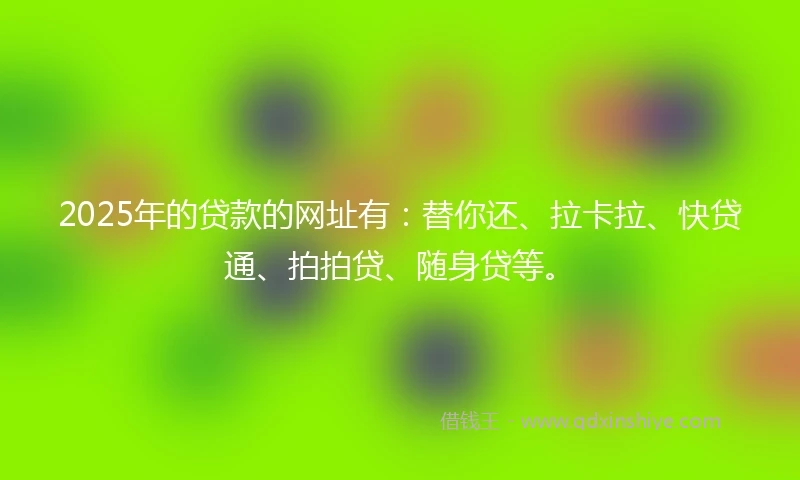 2025年的贷款的网址有：替你还、拉卡拉、快贷通、拍拍贷、随身贷等。
