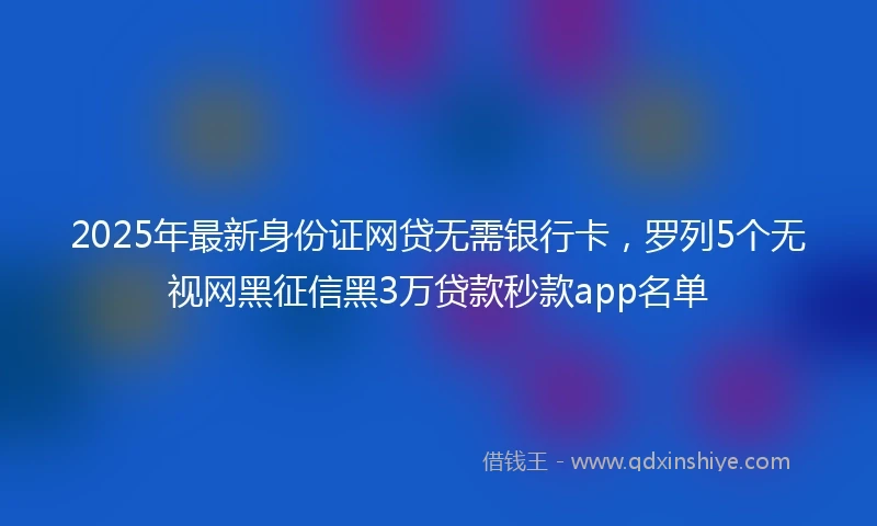 2025年最新身份证网贷无需银行卡，罗列5个无视网黑征信黑3万贷款秒款app名单