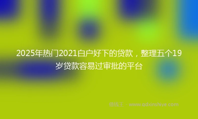 2025年热门2021白户好下的贷款，整理五个19岁贷款容易过审批的平台