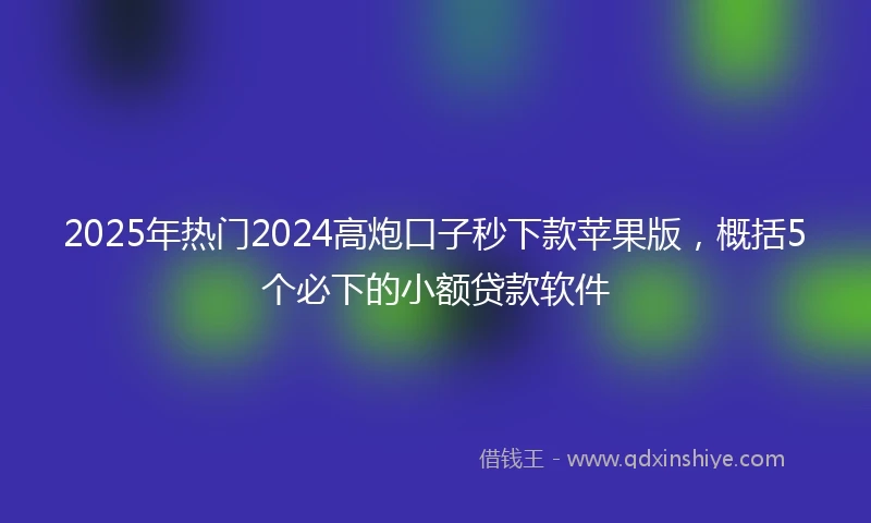 2025年热门2024高炮口子秒下款苹果版，概括5个必下的小额贷款软件