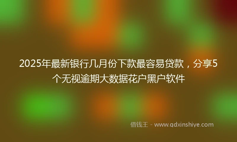 2025年最新银行几月份下款最容易贷款，分享5个无视逾期大数据花户黑户软件