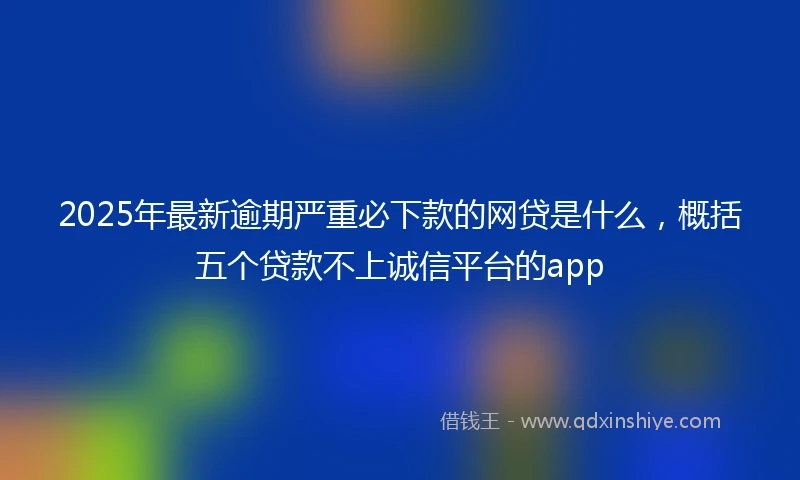 2025年最新逾期严重必下款的网贷是什么，概括五个贷款不上诚信平台的app