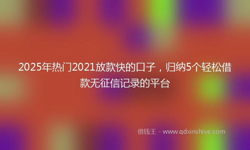 2025年热门2021放款快的口子，归纳5个轻松借款无征信记录的平台