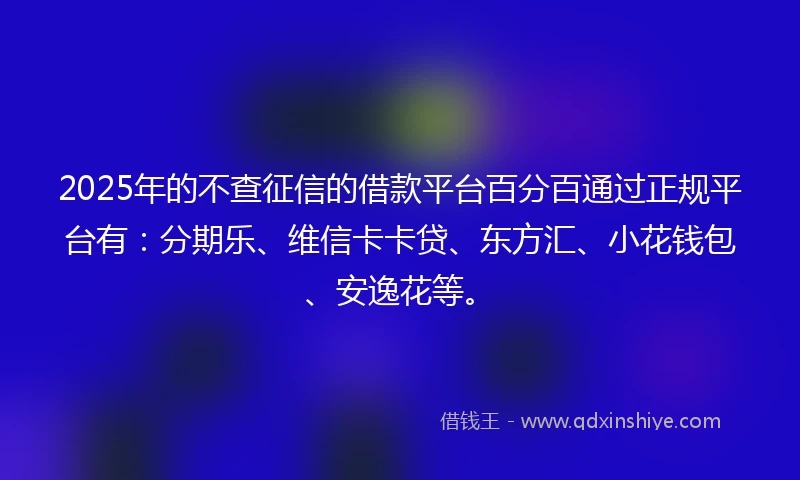 2025年的不查征信的借款平台百分百通过正规平台有：分期乐、维信卡卡贷、东方汇、小花钱包、安逸花等。