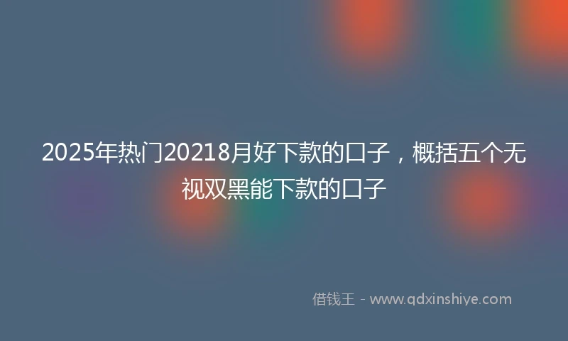 2025年热门20218月好下款的口子，概括五个无视双黑能下款的口子