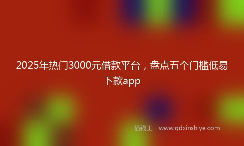 2025年热门3000元借款平台，盘点五个门槛低易下款app