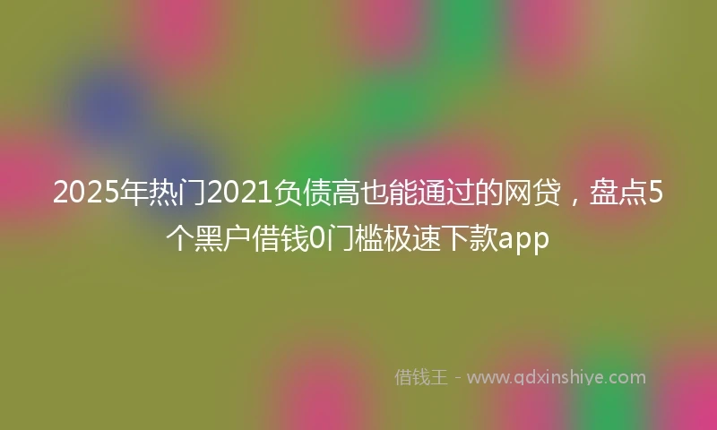 2025年热门2021负债高也能通过的网贷，盘点5个黑户借钱0门槛极速下款app