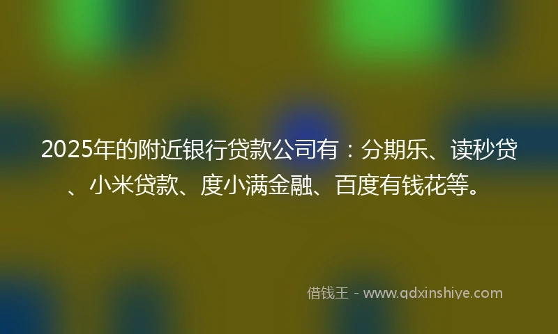 2025年的附近银行贷款公司有：分期乐、读秒贷、小米贷款、度小满金融、百度有钱花等。