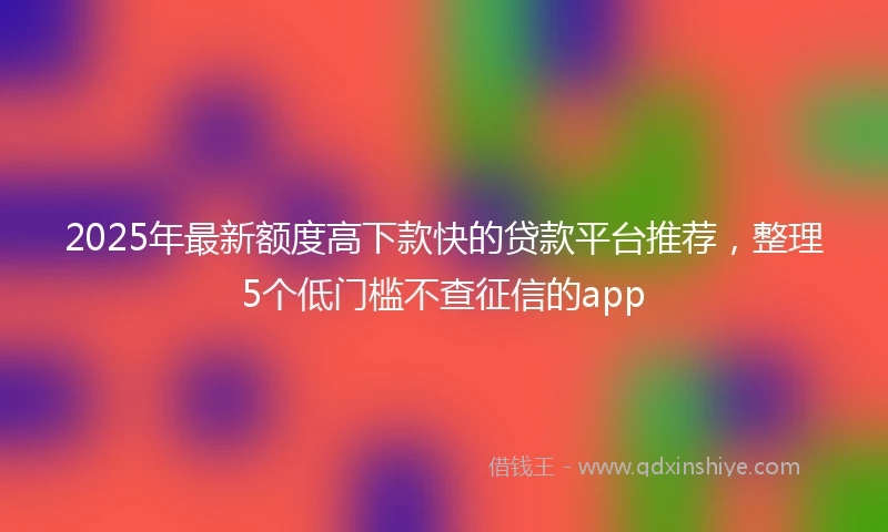 2025年最新额度高下款快的贷款平台推荐，整理5个低门槛不查征信的app
