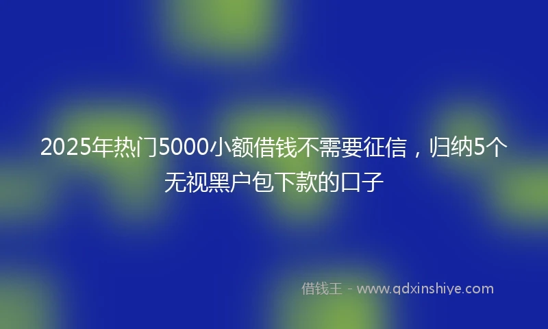 2025年热门5000小额借钱不需要征信，归纳5个无视黑户包下款的口子