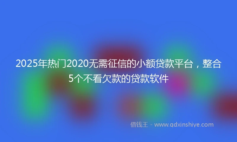 2025年热门2020无需征信的小额贷款平台，整合5个不看欠款的贷款软件