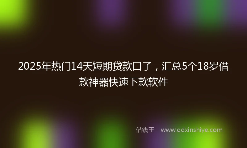 2025年热门14天短期贷款口子，汇总5个18岁借款神器快速下款软件