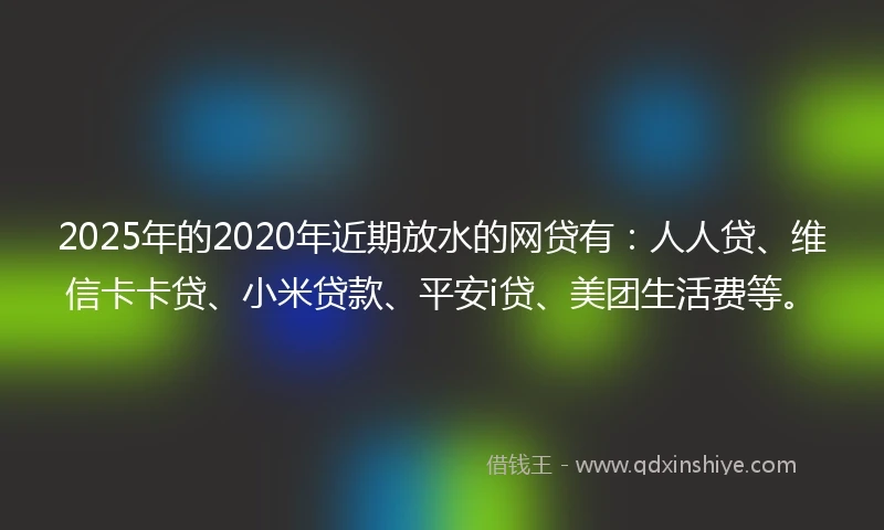 2025年的2020年近期放水的网贷有：人人贷、维信卡卡贷、小米贷款、平安i贷、美团生活费等。