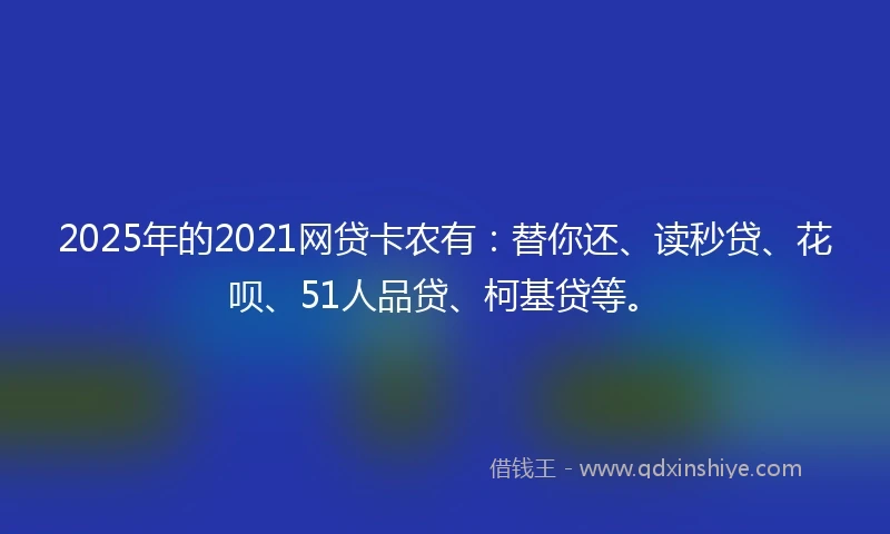 2025年的2021网贷卡农有：替你还、读秒贷、花呗、51人品贷、柯基贷等。
