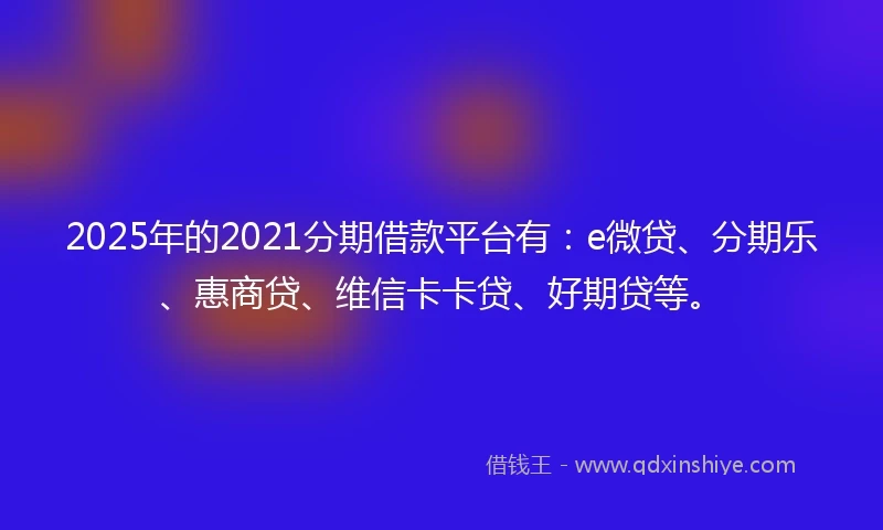 2025年的2021分期借款平台有：e微贷、分期乐、惠商贷、维信卡卡贷、好期贷等。