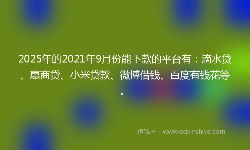 2025年的2021年9月份能下款的平台有：滴水贷、惠商贷、小米贷款、微博借钱、百度有钱花等。