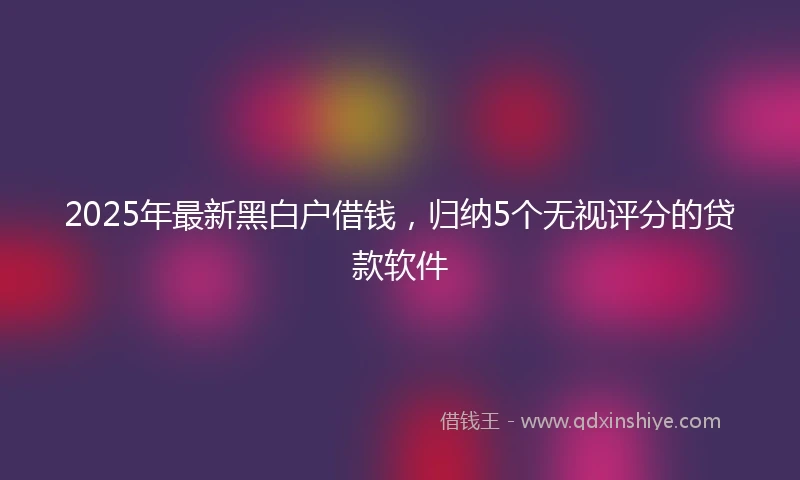 2025年最新黑白户借钱，归纳5个无视评分的贷款软件