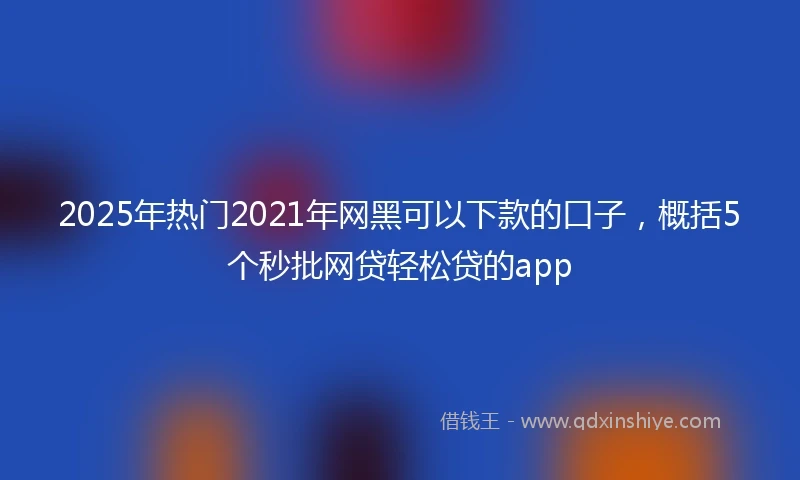 2025年热门2021年网黑可以下款的口子，概括5个秒批网贷轻松贷的app